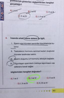 KOL
4.
grafikleriyle gösterilen değişimlerden hangileri
gerçekleşir?
A) Lve T
D) II ve IV
B) Lve TV
A) I ve Il
E) I, II ve IV
İnsanda erkek üreme sistemi ile ilgili;
1. Sperm ana hücreleri seminifer tüpçüklerinde bu-
lunur.
II. Testosteron hormonu seminal bezleri oluşturan
hücreler tarafından salınır.
D) I, II ve IV
C) II ve II
III. Sperm oluşumu LH hormonu etkisiyle başlatılır.
IV. Olgunlaşan spermlerin üretraya taşınmasını vas
deferans kanalı sağlar.
bilgilerinden hangileri doğrudur?
B) I ve IV
C) II ve III
ME) II, III ve IV
381