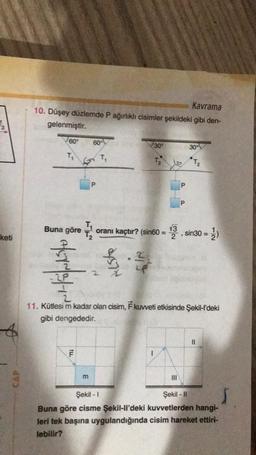 keti
Kavrama
10. Düşey düzlemde P ağırlıklı cisimler şekildeki gibi den-
gelenmiştir.
60°
T₁
4710
60°
5 T₁
ILL
Buna göre 1 oranı kaçtır? (sin60 =
F
P
m
257
30⁰
LP
T₂
P
P
30°
42
11. Kütlesi m kadar olan cisim, F kuvveti etkisinde Şekil-l'deki
gibi dengededir.
T₂
13. sin30 = 1/2)
||
Şekil - 1
Şekil - II
Buna göre cisme Şekil-ll'deki kuvvetlerden hangi-
leri tek başına uygulandığında cisim hareket ettiri-
lebilir?