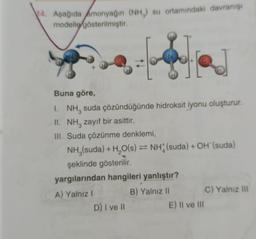 14. Aşağıda Amonyağın (NH,) su ortamındaki davranışı
modelle gösterilmiştir.
Buna göre,
I. NH, suda çözündüğünde hidroksit iyonu oluşturur.
II. NH, zayıf bir asittir.
III. Suda çözünme denklemi,
NH₂(suda) + H₂O(s) = NH (suda) + OH (suda)
şeklinde gösterilir.
yargılarından hangileri yanlıştır?
A) Yalnız I
B) Yalnız II
D) I ve II
E) II ve III
C) Yalnız III