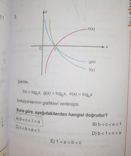 1
16
81
0913
6.0
3.
O
10-1
.h(x)
E) 1<a<b<c
g(x)
f(x)
Şekilde,
f(x) = log x, g(x) = logx, h(x) = log₂x
fonksiyonlarının grafikleri verilmiştir.
Buna göre, aşağıdakilerden hangisi doğrudur?
A) b<c<1<a
C)c<b<a<1
B) b<c<a < 1
D) b< 1<c<a
E