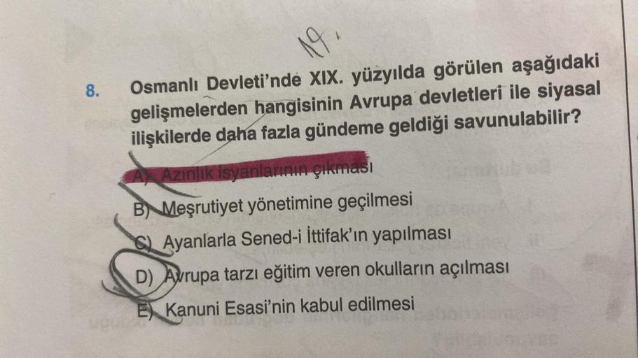 8.
19.
Osmanlı Devleti'nde XIX. yüzyılda görülen aşağıdaki
gelişmelerden hangisinin Avrupa devletleri ile siyasal
ilişkilerde daha fazla gündeme geldiği savunulabilir?
Azınlık isyanlarının çıkması
B Meşrutiyet yönetimine geçilmesi
Ayanlarla Sened-i İttifak