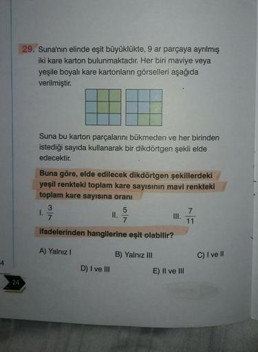 4
24
29. Suna'nın elinde eşit büyüklükte, 9 ar parçaya ayrılmış
iki kare karton bulunmaktadır. Her biri maviye veya
yeşile boyalı kare kartonların görselleri aşağıda
verilmiştir.
Suna bu karton parçalarını bükmeden ve her birinden
istediği sayıda kullanara