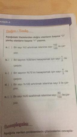 KİNLİK-4
Doğru-Yanke
Aşağıdaki ifadelerden doğru olanların başına “D”
yanlış olanların başına "Y" yazınız.
102
a. ( ) Bir sayı %2 artırılmak istenirse sayı 100
pılır.
ile çar-
ile
b. () Bir sayının %50'sini hesaplamak için sayı 2
çarpılır.
c. () Bir sayının %75'ini hesaplamak için sayı
3
ile
çarpılır.
d. () Bir sayı %100 artırılmak istenirse sayı 3 ile çar-
pılır.
80
e. () Bir sayı %20 azaltılmak istenirse sayı
100
pilir.
ile çar-
Conaplayalım
Aşağıda verilen problemlerin çözümlerini cevapla-