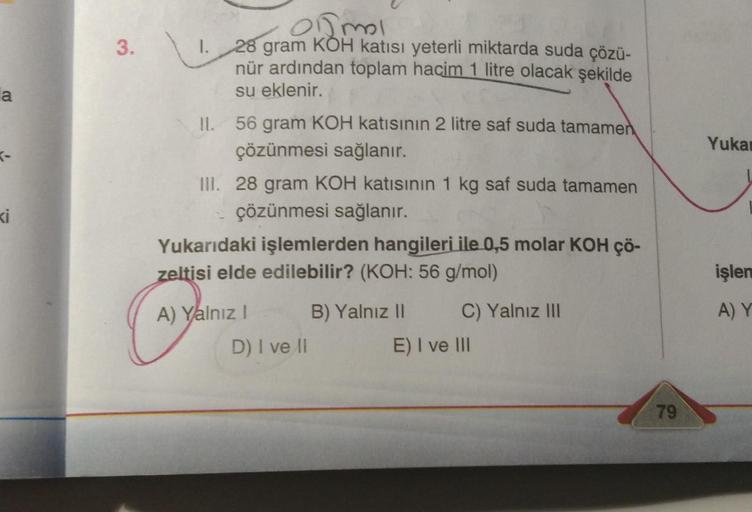 la
ki
3.
Omol
1.
28 gram KOH katısı yeterli miktarda suda çözü-
nür ardından toplam hacim 1 litre olacak şekilde
su eklenir.
II.
56 gram KOH katısının 2 litre saf suda tamamen
çözünmesi sağlanır.
III. 28 gram KOH katısının 1 kg saf suda tamamen
çözünmesi s