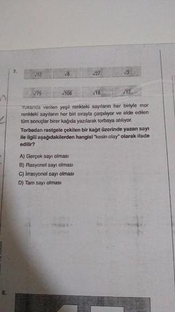 7.
√12
√75
√8
√108
√27
√18.
A) Gerçek sayı olması
B) Rasyonel sayı olması
C) Irrasyonel sayı olması
D) Tam sayı olması
√√3
√12
Yukanda verilen yeşil renkteki sayıların her biriyle mor
renkteki sayıların her biri sırayla çarpılıyor ve elde edilen
tüm sonuçlar birer kağıda yazılarak torbaya atılıyor.
Torbadan rastgele çekilen bir kağıt üzerinde yazan sayı
ile ilgili aşağıdakilerden hangisi "kesin olay" olarak ifade
edilir?