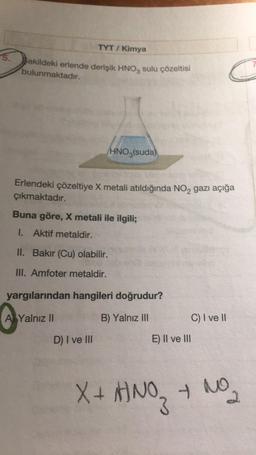 5.
TYT/ Kimya
şekildeki erlende derişik HNO3 sulu çözeltisi
bulunmaktadır.
HNO3(suda)
Erlendeki çözeltiye X metali atıldığında NO₂ gazı açığa
çıkmaktadır.
Buna göre, X metali ile ilgili;
1. Aktif metaldir.
II. Bakır (Cu) olabilir.
III. Amfoter metaldir.
yargılarından hangileri doğrudur?
A Yalnız II
B) Yalnız III
D) I ve III
E) II ve III
C) I ve II
X + HNO3
+ NO₂
2