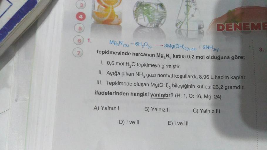 3
5
6 1. Mg3N2(k)
Mg3N₂(k)
7
3Mg(OH)2(suda) + 2NH3(g)
+ 6H₂O(s)
tepkimesinde harcanan Mg, N₂ katısı 0,2 mol olduğuna göre;
1. 0,6 mol H₂O tepkimeye girmiştir.
II. Açığa çıkan NH, gazı normal koşullarda 8,96 L hacim kaplar.
III. Tepkimede oluşan Mg(OH)₂ bil