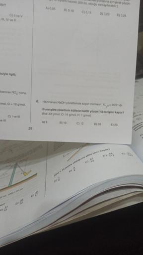 ilir?
_ III, IV ve V
C) Il ve V
cisiyle ilgili;
klenirse NO iyonu
mol, O = 16 g/mol,
ve III
C)
13
C) I ve III
56
D) 33
29
E)
6.
91
A) 0,05 B) 0,10
hacmin 200 mL olduğu varsayılacaktır.)
Ilyonlarına ayrışarak çözün-
D) 0,20 E) 0,25
A) 8
Hazırlanan NaOH çöze