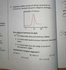 olayları
grudur?
ploit
cen
arak
ne
ücrelerin
12. Aşağıdaki grafikte menstrual döngü sürecinde LH
hormonunun kandaki düzeyinin değişimi verilmiştir.
AKandaki LH düzeyi
1
14
Buna göre LH hormonu ile ilgili,
LH miktarındaki artış yumurtlamayı tetikler.
II. LH miktarındaki azalma korpus luteumun devamlılığın
sağlar.
+Gün
28
III. LH miktarındaki artış döl yatağı iç duvarının
kalınlaşmasını sağlar.
ifadelerinden hangileri doğrudur?
A) Yalnız I
B) Yalnız II
D) II ve III
E) I, II ve III
C) I ve Il
11.
göre
ATP
Di
go