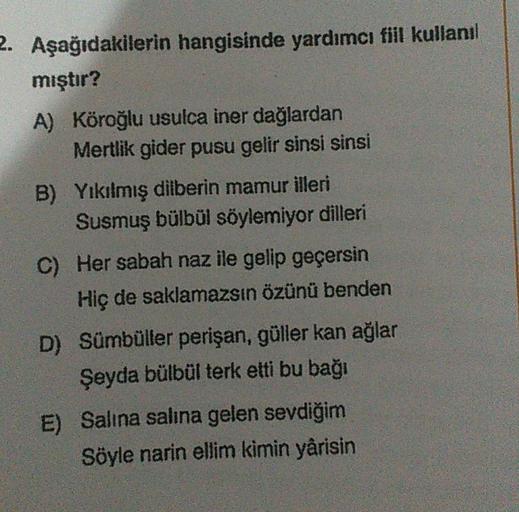 2. Aşağıdakilerin hangisinde yardımcı fiil kullanıl
mıştır?
A) Köroğlu usulca iner dağlardan
Mertlik gider pusu gelir sinsi sinsi
B) Yıkılmış dilberin mamur illeri
Susmuş bülbül söylemiyor dilleri
C) Her sabah naz ile gelip geçersin
Hiç de saklamazsın özün