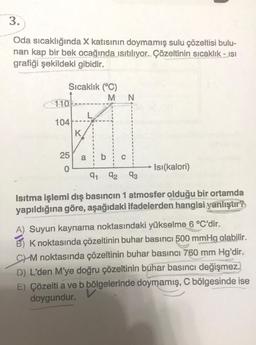 3.
Oda sıcaklığında X katısının doymamış sulu çözeltisi bulu-
nan kap bir bek ocağında ısıtılıyor. Çözeltinin sıcaklık - isi
grafiği şekildeki gibidir.
Sıcaklık (°C)
110-
104
25
0
K
a
MN
91 92
U
93
Isı(kalori)
Isıtma işlemi dış basıncın 1 atmosfer olduğu bir ortamda
yapıldığına göre, aşağıdaki ifadelerden hangisi yanlıştır?
A) Suyun kaynama noktasındaki yükselme 6 °C'dir.
B) K noktasında çözeltinin buhar basıncı 500 mmHg olabilir.
CM noktasında çözeltinin buhar basıncı 760 mm Hg'dir.
D) L'den M'ye doğru çözeltinin buhar basıncı değişmez.
E) Çözelti a ve b bölgelerinde doymamış, C bölgesinde ise
doygundur.