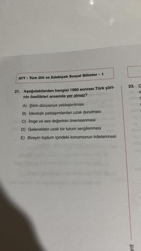 AYT Türk Dili ve Edebiyatı Sosyal Bilimler - 1
21. Aşağıdakilerden hangisi 1980 sonrası Türk şiiri-
nin özellikleri arasında yer almaz?
A) Şiirin düzyazıya yaklaştırılması
B) İdeolojik yaklaşımlardan uzak durulması
C) imge ve ses değerinin önemsenmesi
D) G