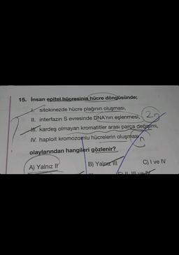 15. İnsan epitel hücresinin hücre döngüsünde;
sitokinezde hücre plağının oluşması,
II. interfazın S evresinde DNA'nın eşlenmesi,
2
H. kardeş olmayan kromatitler arası parça değişimi,
IV. haploit kromozomlu hücrelerin oluşması
olaylarından hangileri gözlenir?
A) Yalnız I
B) Yalnızl
C) I ve IV
HY