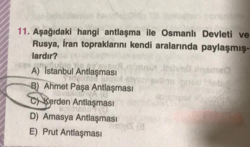 11. Aşağıdaki hangi antlaşma ile Osmanlı Devleti ve
Rusya, İran topraklarını kendi aralarında paylaşmış-
lardır?
A) İstanbul Antlaşması
B) Ahmet Paşa Antlaşması
C) Kerden Antlaşması
D) Amasya Antlaşması
E) Prut Antlaşması
1024