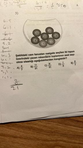 (11:7-15
615
611
fort
44
5,2
SH
3)
UiT
txt
312
bit
21
6
3. Şəkildeki cam fanustan rastgele seçilen iki topun
üzerindeki yazan rakamların toplamının asal sayı
olma olasılığı aşağıdakilerden hangisidir?
B) 121
E) -/-/-
D) //
A) =/7
C)-1
%50
A