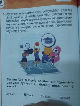 NLARI
5. Öğrencilerin basketbol veya voleyboldan yalnızca
birini oynadığı bir sınıfta basketbol oynayan erkek
öğrencilerin sayısı voleybol oynayan kız öğrencilerin
sayısının 3 katı, basketbol oynayan kız öğrencilerin
sayısı ise voleybol oynayan erkek öğrencilerin
sayısının 3 katıdır.
Bu sınıftan rastgele seçilen bir öğrencinin
voleybol oynayan bir öğrenci olma olasılığı
kaçtır?
A)%20
B)%25 C) %35
D) %45