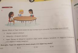 6.
●
Zor
Zeynep, Gökçe ve Yaşar kendi aralarında sayı bulmaca oyunu oynuyorlar. Üç arkadaşın oyunu şöyledir.
Zeynep x sayısını söylüyor.
Gökçe (3y + 2) sayısını söylüyor.
Yaşar; Zeynep ile Gökçe'nin sayılarının doğru orantılı olduğunu farkederek x'in değerinin 6 olduğunda
y'nin değerini 4 olarak hesaplıyor.
Buna göre, Yaşar x'in değerini 24 olarak alsaydı y'nin değeri kaç olurdu?
A) 9
B) 12
C) 16
D) 18
●
Oran ve on
1. XV
C