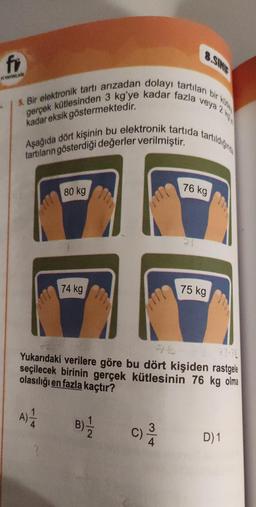 fr
A YAYINLARI
veya 2
5. Bir elektronik tartı arızadan dolayı tartılan bir k
gerçek kütlesinden 3 kg'ye kadar fazla
kadar eksik göstermektedir.
Aşağıda dört kişinin bu elektronik tartida tartildiğinde
tartıların gösterdiği değerler verilmiştir.
117
80 kg
74 kg
8.SINIF
C)
3
76 kg
71
Yukarıdaki verilere göre bu dört kişiden rastgele
seçilecek birinin gerçek kütlesinin 76 kg olma
olasılığı en fazla kaçtır?
A) 1/4
B)-1/2
75 kg
D) 1