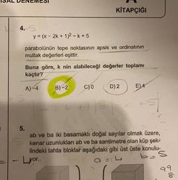 4.5
y = (x - 2k + 1)2-k+5
parabolünün tepe noktasının apsis ve ordinatının
mutlak değerleri eşittir.
Buna göre, k nin alabileceği değerler toplamı
kaçtır?
A)-4
KİTAPÇIĞI
B)-2
- Lyor..
C)0
D) 2
E)4
+5
5.
ab ve ba iki basamaklı doğal sayılar olmak üzere,
kenar uzunlukları ab ve ba santimetre olan küp şek-
lindeki tahta bloklar aşağıdaki gibi üst üste konulu-
b=
S
a = L
99