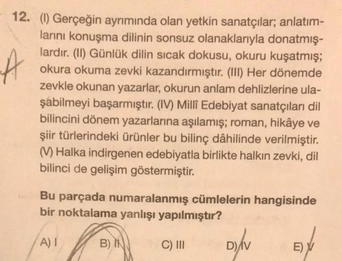 A
12. (1) Gerçeğin ayrımında olan yetkin sanatçılar; anlatım-
larını konuşma dilinin sonsuz olanaklarıyla donatmış-
lardır. (II) Günlük dilin sıcak dokusu, okuru kuşatmış;
okura okuma zevki kazandırmıştır. (III) Her dönemde
zevkle okunan yazarlar, okurun a