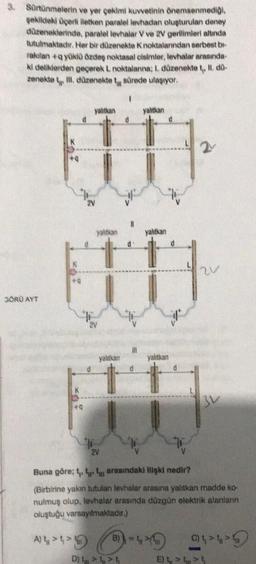3. Sürtünmelerin ve yer çekimi kuvvetinin önemsenmediği,
şekildeki üçerli iletken paralel levhadan oluşturulan deney
düzeneklerinde, paralel levhalar V ve 2V gerilimleri altında
tutulmaktadır. Her bir düzenekte K noktalanndan serbest bi-
rakılan+q yüklü özdeş noktasal cisimler, levhalar arasında
ki deliklerden geçerek L noktalanna; I. düzenekte t,, II. dů-
F II. düzenekte t sürede ulaşıyor.
zenekte
3ÖRÜ AYT
+Q
yalıtkan
+Q
2V
yalıtkan
yalıtkan
2V
1
d
E
D) VE
d
yalıtkan
B) = t
yalıtkan
d
yalıtkan
2
Buna göre; t. tt arasındaki ilişki nedir?
(Birbirine yakın tutulan levhalar arasına yalıtkan madde ko-
nulmuş olup, levhalar arasında düzgün elektrik alanların
oluştuğu varsayılmaktadır.)
A) 44
3V
(44
Ett