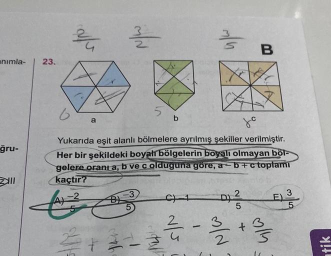 animla-
ğru-
lll
23.
//no.
M/N
a
5
6
Yukarıda eşit alanlı bölmelere ayrılmış şekiller verilmiştir.
Her bir şekildeki boyalı bölgelerin boyalı olmayan böl-
gelere oranı a, b ve c olduguna göre, a-b+c toplamı
kaçtır?
E³
-2
b
3
2+2-24
D) 2
5
B
-3/2
4.
ally
ti