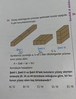 34. Özdeş dikdörtgenler prizması şeklindeki kutular aşağıda-
ki gibi konumlandırılmıştır.
inclarens
ONEANS
2 Şekil 1
20
Şekil III
karekök & dakika
Şekil II
314.
44
Ayrıtlarının uzunluğu a, b ve c olan dikdörtgenler prizma-
sının yüzey alanı,
A = 2(ab + ac + bc)
formülüyle hesaplanır.
Şekil I, Şekil II ve Şekil Ill'teki kutuların yüzey alanları
sırasıyla 20, 34 ve 44 birimkare olduğuna göre, bir ku-
tunun yüzey alanı kaç birimkaredir?
A) 12
B) 13
C) 14
D) 16
36.
E) 18