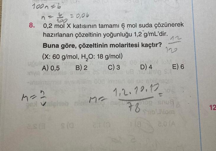 100n6
8.
n = 1 = 0,06
1.00
0,2 mol X katısının tamamı 6 mol suda çözünerek
hazırlanan çözeltinin yoğunluğu 1,2 g/mL'dir.
Buna göre, çözeltinin molaritesi kaçtır?
(X: 60 g/mol, H₂O: 18 g/mol)
upuloninia
A) 0,5
Inve 100
B) 2
suillim
8.8 (3
S (0
neke 08 alto 