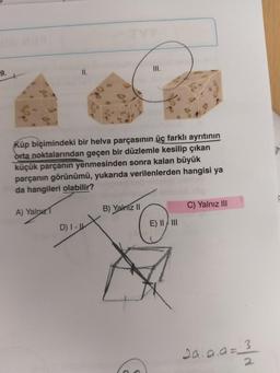 9.
Küp biçimindeki bir helva parçasının üç farklı ayrıtının
orta noktalarından geçen bir düzlemle kesilip çıkan
küçük parçanın yenmesinden sonra kalan büyük
parçanın görünümü, yukarıda verilenlerden hangisi ya
da hangileri olabilir?
A) Yalnız
D) I-
III.
B) Yalnız II
E) II/III
C) Yalnız III
20.9.9=2