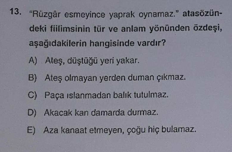 13. "Rüzgâr esmeyince yaprak oynamaz." atasözün-
deki fiilimsinin tür ve anlam yönünden özdeşi,
aşağıdakilerin hangisinde vardır?
A) Ateş, düştüğü yeri yakar.
B) Ateş olmayan yerden duman çıkmaz.
C) Paça islanmadan balık tutulmaz.
D) Akacak kan damarda dur