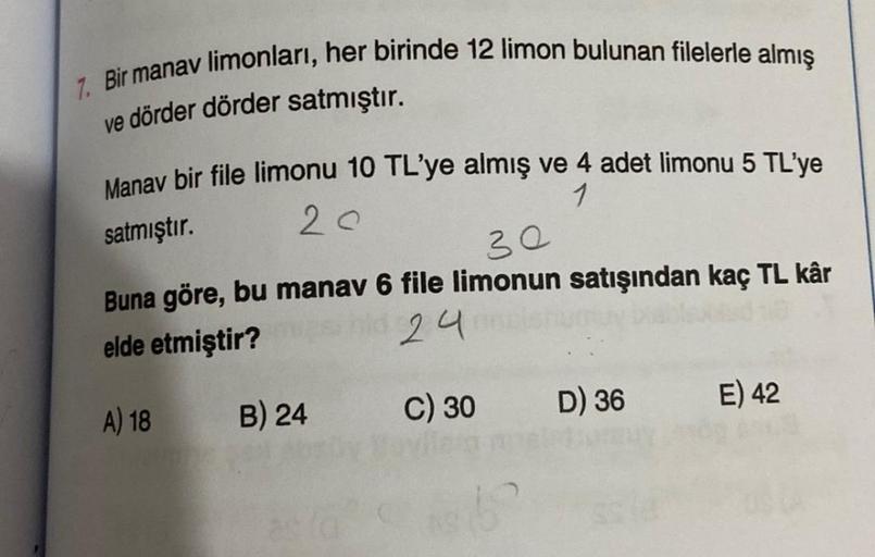 7. Bir manav limonları, her birinde 12 limon bulunan filelerle almış
ve dörder dörder satmıştır.
Manav bir file limonu 10 TL'ye almış ve 4 adet limonu 5 TL'ye
satmıştır.
1
20
30
Buna göre, bu manav 6 file limonun satışından kaç TL kâr
elde etmiştir?
24 onn