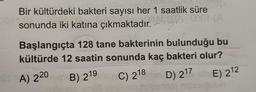 Bir kültürdeki bakteri sayısı her 1 saatlik süre
sonunda iki katına çıkmaktadır.
2'
Başlangıçta 128 tane bakterinin bulunduğu bu
12 saatin sonunda kaç bakteri olur?
kültürde
B) 219 C) 218 D) 217E) 212
OA) 220