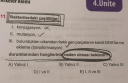 Alemi
11. Bakterilerdeki çeşitliliğe:
I. konjugasyon,
II. mutasyon, V
III. bulundukları ortamdan farklı gen parçalarını kendi DNA'larına
ekleme (transformasyon)
durumlarından hangilerinin neden olması beklenir?
A) Yalnız I
D) I ve II
4.Unite
B) Yalnız II
E) I, II ve III
C) Yalnız III