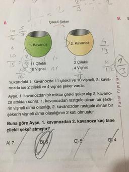 8.
lo
L
19
TS
1. Kavanoz
11 Çilekli
10 Vişneli
2
Çilekli Şeker
14
2. Kavanoz
2 Çilekli
4. Vişneli
16
Yukarıdaki 1. kavanozda 11 çilekli ve 10 vişneli, 2. kava-
nozda ise 2 çilekli ve 4 vişneli şeker vardır.
Ayşe, 1. kavanozdan bir miktar çilekli şeker alıp 2. kavano-
za attıktan sonra, 1. kavanozdan rastgele alınan bir şeke-
rin vişneli olma olasılığı, 2. kavanozdan rastgele alınan bir
şekerin vişneli olma olasılığının 2 katı olmuştur.
Buna göre Ayşe, 1. kavanozdan 2. kavanoza kaç tane
çilekli şeker atmıştır?
A) 7
O
B) 6
Pen
C) 5
9.
DY 4
A
Paraf Yayınları
S