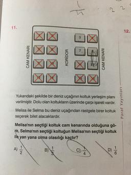11.
CAM KENARI
A)
KORİDOR
7/2
3
X
Yukarıdaki şekilde bir deniz uçağının koltuk yerleşim planı
verilmiştir. Dolu olan koltukların üzerinde çarpı işareti vardır.
B)
CAM KENARI
Melisa ile Selma bu deniz uçağından rastgele birer koltuk
seçerek bilet alacaklardır.
22
Melisa'nın seçtiği koltuk cam kenarında olduğuna gö-
re, Selma'nın seçtiği koltuğun Melisa'nın seçtiği koltuk
ile
yan yana olma olasılığı kaçtır?
16
Paraf Yayınları
12.