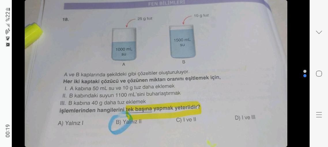 Q%22_
6 L:00
18.
1000 mL
su
A
FEN BİLİMLERİ
25 g tuz
1500 mL
su
B
10 g tuz
A ve B kaplarında şekildeki gibi çözeltiler oluşturuluyor.
Her iki kaptaki çözücü ve çözünen miktarı oranını eşitlemek için,
1. A kabina 50 mL su ve 10 g tuz daha eklemek
II. B kabı