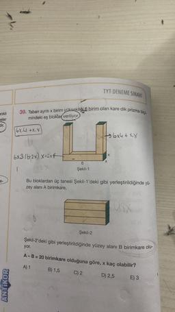 enkli
eler
dir.
e-
ANTIKOR
39. Taban ayrıtı x birim yüksekliği 6 birim olan kare dik prizma biçi-
mindeki eş bloklar veriliyor.
6X.4 +X.X
6x3/6-2x) x+2x
1
6
Şekil-1
8
TYT DENEME SINAVI
Şekil-2
X
X
Bu bloklardan üç tanesi Şekil-1'deki gibi yerleştirildiğinde yü-
zey alanı A birimkare,
6x4+ XX
U8X
Şekil-2'deki gibi yerleştirildiğinde yüzey alanı B birimkare olu-
yor.
A - B = 20 birimkare olduğuna göre, x kaç olabilir?
A) 1
B) 1,5
C) 2
D) 2,5
E) 3