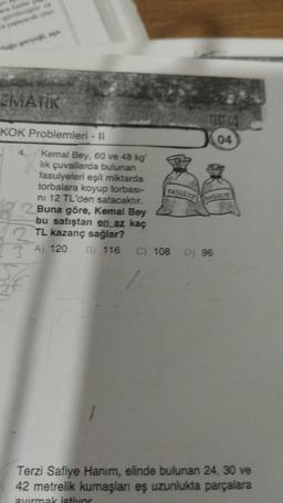 EMATIK
KOK Problemleri - II
Kemal Bey, 60 ve 48 kg
lık çuvallarda bulunan
fasulyeleri eşit miktarda
torbalara koyup torbası-
ni 12 TL'den satacaktır.
Buna göre, Kemal Bey
bu satıştan en az kaç
2TL kazanç sağlar?
3A) 120 B 116 C) 108 Dj 96
4.
FASULYE
04
Terzi Safiye Hanım, elinde bulunan 24, 30 ve
42 metrelik kumaşları eş uzunlukta parçalara
avırmak istiyor