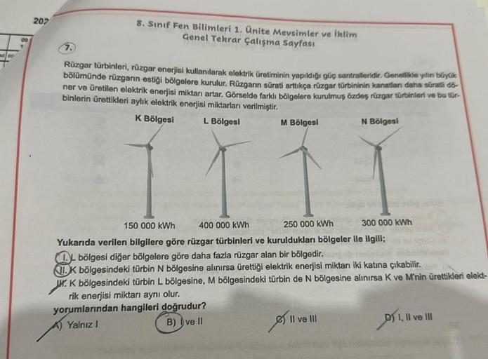 09
1
207
7.
8. Sınıf Fen Bilimleri 1. Ünite Mevsimler ve iklim
Genel Tekrar çalışma Sayfası
Rüzgar türbinleri, rüzgar enerjisi kullanılarak elektrik üretiminin yapıldığı güç santralleridir. Genellikle yılın büyük
bölümünde rüzgarın estiği bölgelere kurulur