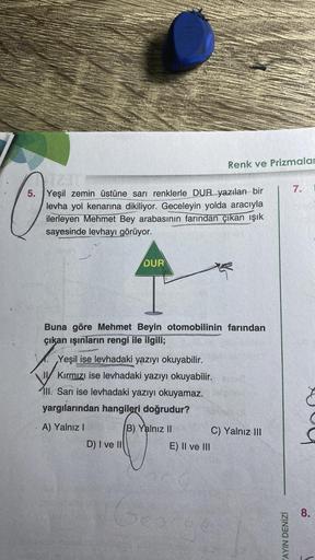 5. Yeşil zemin üstüne sarı renklerle DUR yazılan bir
levha yol kenarına dikiliyor. Geceleyin yolda aracıyla
ilerleyen Mehmet Bey arabasının farından çıkan ışık
sayesinde levhayı görüyor.
DUR
Buna göre Mehmet Beyin otomobilinin farından
çıkan ışınların reng