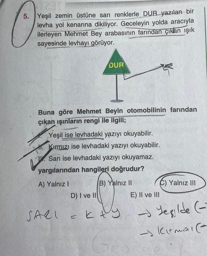 5. Yeşil zemin üstüne sarı renklerle DUR yazılan bir
levha yol kenarına dikiliyor. Geceleyin yolda aracıyla
ilerleyen Mehmet Bey arabasının farından çıkan ışık
sayesinde levhayı görüyor.
Buna göre Mehmet Beyin otomobilinin farından
çıkan ışınların rengi il