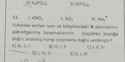 D) X3(PO4)2
13.
1. KNO3
II. NO₂
II NHI
Yukarıda verilen iyon ve bileşiklerdeki N atomlarının
yükseltgenme basamaklarının
küçükten büyüğe
E) X(PO4)3
doğru sıralanışı hangi seçenekte doğru verilmiştir?
A) III, II, I
B) III, I, II
C) I, II, III
D) I, III, II
E) II, I, III