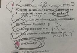 ↑
C
6. Cu + 2HNO
(k)
Cup
çao (k)
E) Endotermiktir.
Dihidrojen monoksittir.
+ 2NO.
3(suda)
yukarıda gerçekleşen kimyasal tepkimesine iliş-
kin aşağıdaki ifadelerden hangisi yanlıştır?
Asi-1₂0
A) NOX ile gösterilen madde ile tepkimeye girer.
B) Heterojen tepkimedir.
-
C) Toplam mol sayısı artar.
3440
D) Xile gösterilen maddenin sistematik adı
TYT Kimya Denemeleri
2(g)
+x7-12₂0
xth
S
H2) (5)