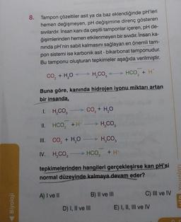 Biyoloji
8.
Tampon çözeltiler asit ya da baz eklendiğinde pH'leri
hemen değişmeyen, pH değişimine direnç gösteren
sıvılardır. İnsan kanı da çeşitli tamponlar içeren, pH de-
ğişimlerinden hemen etkilenmeyen bir sıvıdır. İnsan ka-
nında pH'nin sabit kalmasını sağlayan en önemli tam-
pon sistemi ise karbonik asit - bikarbonat tamponudur.
Bu tamponu oluşturan tepkimeler aşağıda verilmiştir.
CO₂ + H₂O → H₂CO3 → HCO3 + H²
Buna göre, kanında hidrojen iyonu miktarı artan
bir insanda,
I. H₂CO3
II.
H₂CO3
III.
→ H₂CO3
IV. H₂CO3
HCO₂ + H+
tepkimelerinden hangileri gerçekleşirse kan pH'si
normal düzeyinde kalmaya devam eder?
HCO3 + H+
CO₂ + H₂O
A) I ve II
CO,+ H,O
D) I, II ve III
B) II ve III
C) III ve IV
E) I, II, III ve IV
un!