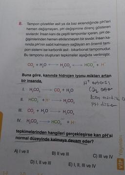 1-E
Tampon çözeltiler asit ya da baz eklendiğinde pH'leri
hemen değişmeyen, pH değişimine direnç gösteren
sıvılardır. İnsan kanı da çeşitli tamponlar içeren, pH de-
ğişimlerinden hemen etkilenmeyen bir sıvıdır. İnsan ka-
ninda pH'nin sabit kalmasını sağlayan en önemli tam-
pon sistemi ise karbonik asit - bikarbonat tamponudur.
Bu tamponu oluşturan tepkimeler aşağıda verilmiştir.
CO₂ + H₂O
H₂CO,
Buna göre, kanında hidrojen iyonu miktarı artan
bir insanda,
Ht enters
1. H₂CO3
II. HCO, +H+
H₂CO3
III. CO₂ + H₂O
H,CO,
IV. H₂CO3 → HCO3 +H*
8.
A) I ve II
CO, + H,O
D) I, II ve III
-
tepkimelerinden hangileri gerçekleşirse kan pH'si
normal düzeyinde kalmaya devam eder?
B) II ve III
HCO3 + H*
CO₂ atten
Lan oviding o
PH dise
C) III ve IV
E) I, II, III ve IV
VİP Yayınları