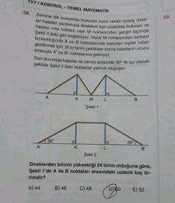 TYT/KONTROL- TEMEL MATEMATİK
Zemine dik konumda bulunan mavi renkli özdeş direk-
ler halatlar yardımıyla direklere eşit uzaklıkta bulunan ve
halatın orta noktası olan M noktasından gergin biçimde
Şekil 1'deki gibi bağlanıyor. Halat M noktasından serbest
bırakıldığında A ve B noktalarında bulunan kişiler halatı
gerdirmek için 18'er birim çektikten sonra halatların ucunu
sırasıyla A' ve B' noktalarına getiriyor.
Son durumda halatlar ile zemin arasında 30° lik açı olacak
şekilde Şekil 2'deki ikizkenar yamuk oluşuyor.
38.
A'
30°
A) 44
K
B) 46
K
M
Şekil 1
a
C) 48
L
L
Şekil 2
Direklerden birinin yüksekliği 24 birim olduğuna göre,
Şekil 1'de A ile B noktaları arasındaki uzaklık kaç bi-
rimdir?
30°
D50
B
B'
E) 52
39.