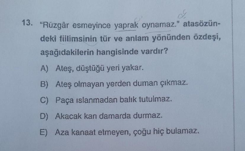 13. "Rüzgâr esmeyince yaprak oynamaz." atasözün-
deki fiilimsinin tür ve anlam yönünden özdeşi,
aşağıdakilerin hangisinde vardır?
A) Ateş, düştüğü yeri yakar.
B) Ateş olmayan yerden duman çıkmaz.
C) Paça islanmadan balık tutulmaz.
D) Akacak kan damarda dur