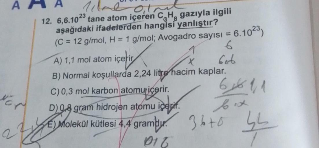 A
NOW
line
atnit
38
12. 6,6.1023 tane atom içeren C₂H, gazıyla ilgili
aşağıdaki ifadelerden hangisi yanlıştır?
(C = 12 g/mol, H = 1 g/mol; Avogadro sayısı = 6.1023)
1
6
Geb
A) 1,1 mol atom içerir
B) Normal koşullarda 2,24 litre hacim kaplar.
C) 0,3 mol kar