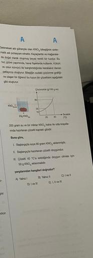 A
A
Geleneksel adi güherçile olan KNO, bileşiğinin siste-
matik adı potasyum nitrattır. Kayaçlarda ve mağaralar-
da doğal olarak oluşmuş beyaz renkli bir tuzdur. Bu
tuz; gübre yapımında, havai fişeklerde kullanılır. Kükürt
ve odun kömürü ile karıştırıldığı