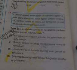 ol-
adi-
rs-
ari-
er-
le
numaralanmış dizelerinin hangisinde tezat sanat verder
Song
B) III
C) IV
Dy v
17.
Cümlenin ögeleri temel ögeler" ve "yardıma geler ok
mak üzere ikiye ayrılır. Temel ögeler, yüklem ve dame
dir. Yardımcı ögeler ise nesne, yer tamlayıcısı ve zart
tamlayıcısı olmak üzere üçe ayrılır.
Buna göre aşağıdaki cümlelerin hangisinde yardhmes
ögelerin tamamı bulunmaktadır?
Her sabah karlı dağların ardından bizi selamlayan bir
güneş doğar.
B) Garson, elindeki bardaklanı telaşla masaya bırakıp et
rafına baktı.
C) Ülkesini her şeyin üstünde tutan bir insan gerçek va
tanseverdir.
D) Adam dükkânlara girerek elindeki fotoğraflan esnafla
ra gösteriyor.